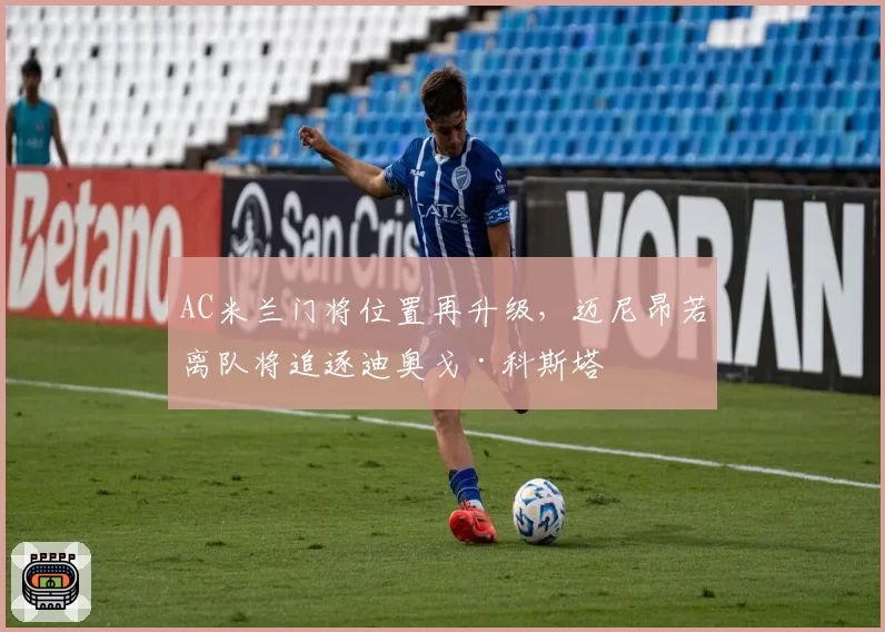 AC米兰门将位置再升级，迈尼昂若离队将追逐迪奥戈·科斯塔