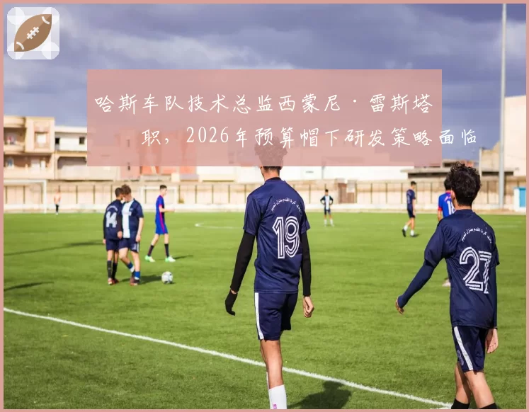 哈斯车队技术总监西蒙尼·雷斯塔离职，2026年预算帽下研发策略面临调整
