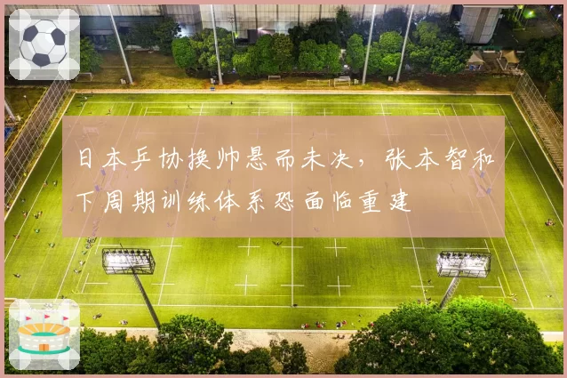 日本乒协换帅悬而未决，张本智和下周期训练体系恐面临重建
