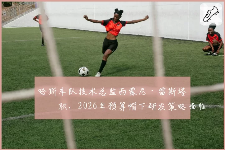 哈斯车队技术总监西蒙尼·雷斯塔离职，2026年预算帽下研发策略面临调整