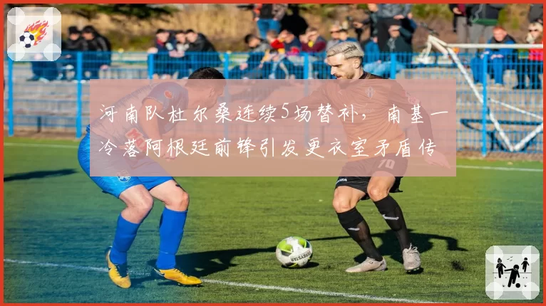 河南队杜尔桑连续5场替补，南基一冷落阿根廷前锋引发更衣室矛盾传闻