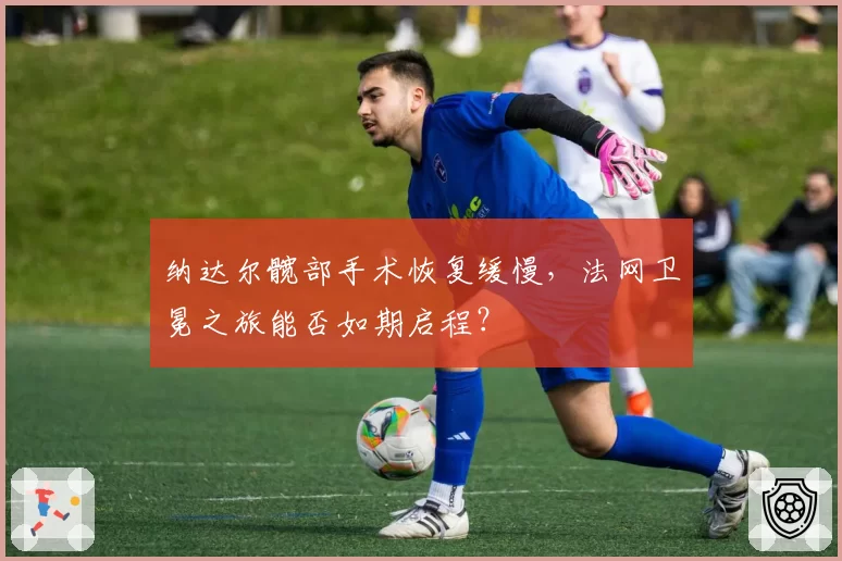 纳达尔髋部手术恢复缓慢，法网卫冕之旅能否如期启程？