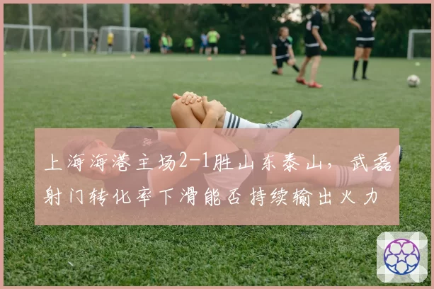 上海海港主场2-1胜山东泰山，武磊射门转化率下滑能否持续输出火力？