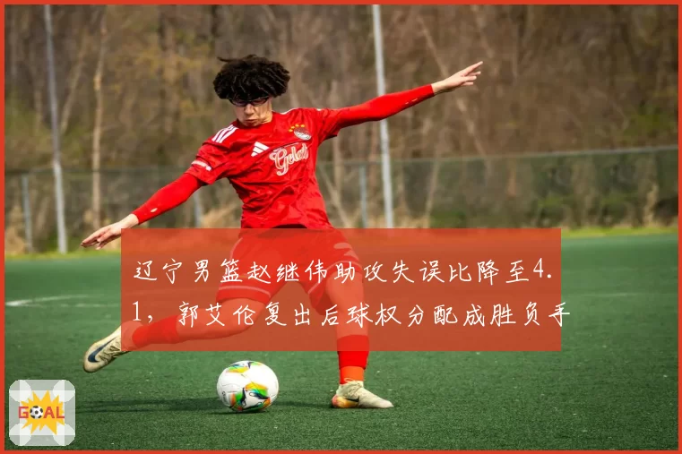 辽宁男篮赵继伟助攻失误比降至4.1，郭艾伦复出后球权分配成胜负手