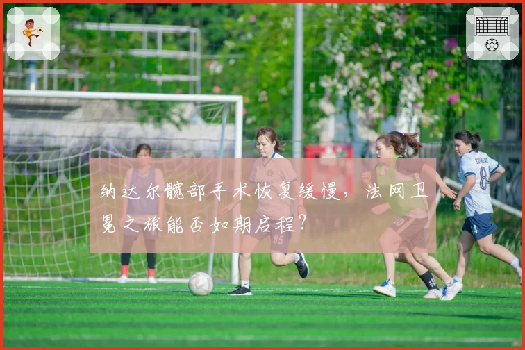 纳达尔髋部手术恢复缓慢，法网卫冕之旅能否如期启程？