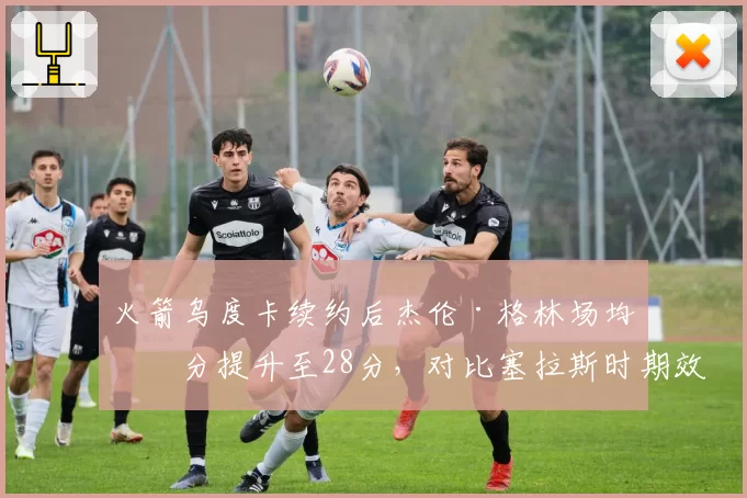 火箭乌度卡续约后杰伦·格林场均得分提升至28分，对比塞拉斯时期效率提升20%