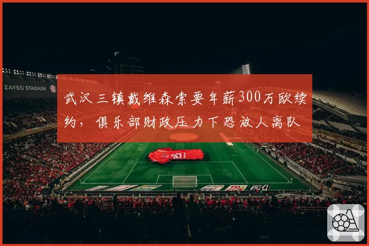 武汉三镇戴维森索要年薪300万欧续约，俱乐部财政压力下恐放人离队
