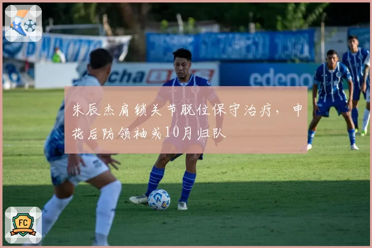 朱辰杰肩锁关节脱位保守治疗，申花后防领袖或10月归队