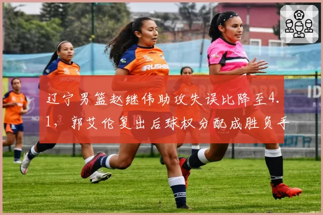 辽宁男篮赵继伟助攻失误比降至4.1，郭艾伦复出后球权分配成胜负手