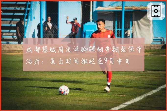 成都蓉城周定洋脚踝韧带撕裂保守治疗，复出时间推迟至9月中旬