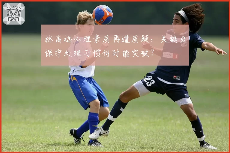 林高远心理素质再遭质疑，关键分保守处理习惯何时能突破？