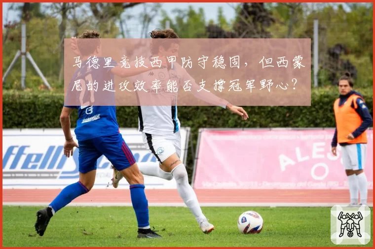 马德里竞技西甲防守稳固，但西蒙尼的进攻效率能否支撑冠军野心？