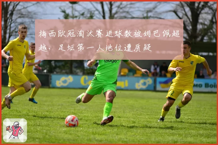 梅西欧冠淘汰赛进球数被姆巴佩超越，足坛第一人地位遭质疑