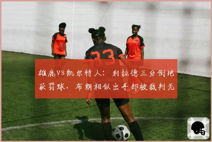 雄鹿vs凯尔特人：利拉德三分倒地获罚球，布朗相似出手却被裁判无视