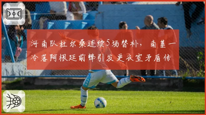 河南队杜尔桑连续5场替补，南基一冷落阿根廷前锋引发更衣室矛盾传闻