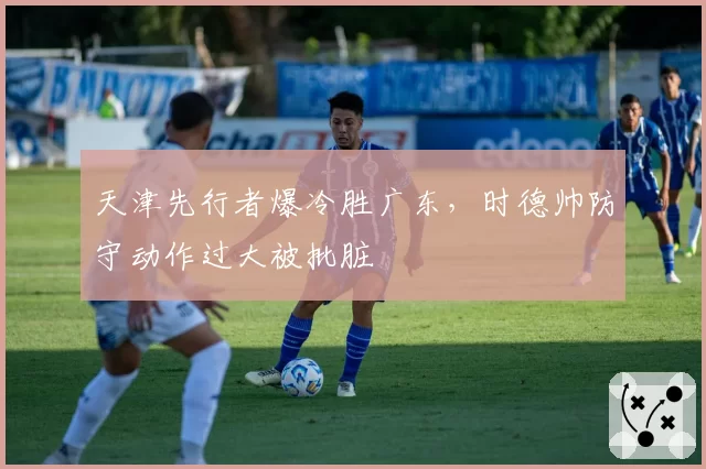 天津先行者爆冷胜广东，时德帅防守动作过大被批脏
