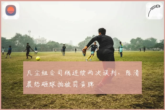 凡尘组合司线连续两次误判，陈清晨怒砸球拍被罚黄牌