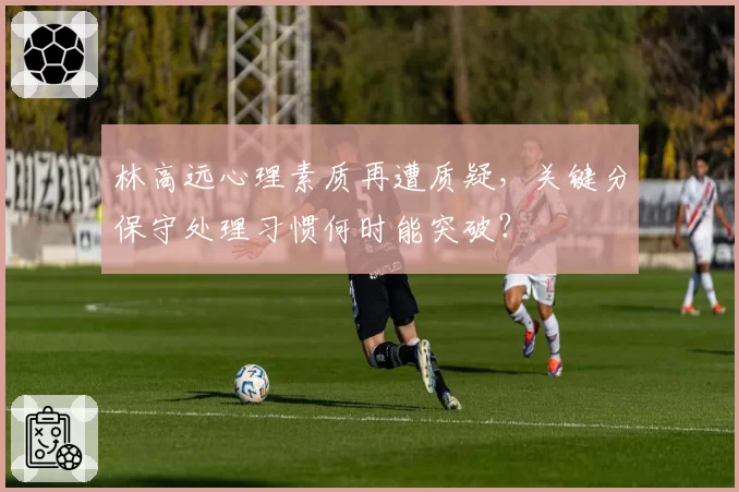 林高远心理素质再遭质疑，关键分保守处理习惯何时能突破？