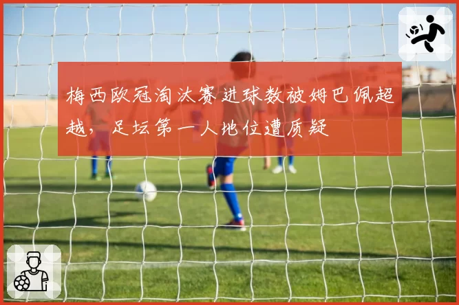 梅西欧冠淘汰赛进球数被姆巴佩超越，足坛第一人地位遭质疑
