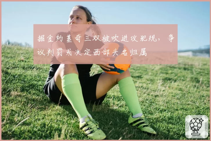 掘金约基奇三双被吹进攻犯规，争议判罚或决定西部头名归属