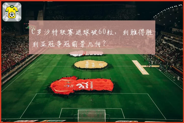 C罗沙特联赛进球破60粒，利雅得胜利亚冠争冠前景几何？