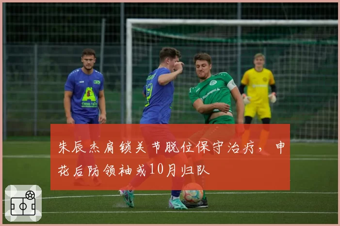 朱辰杰肩锁关节脱位保守治疗，申花后防领袖或10月归队