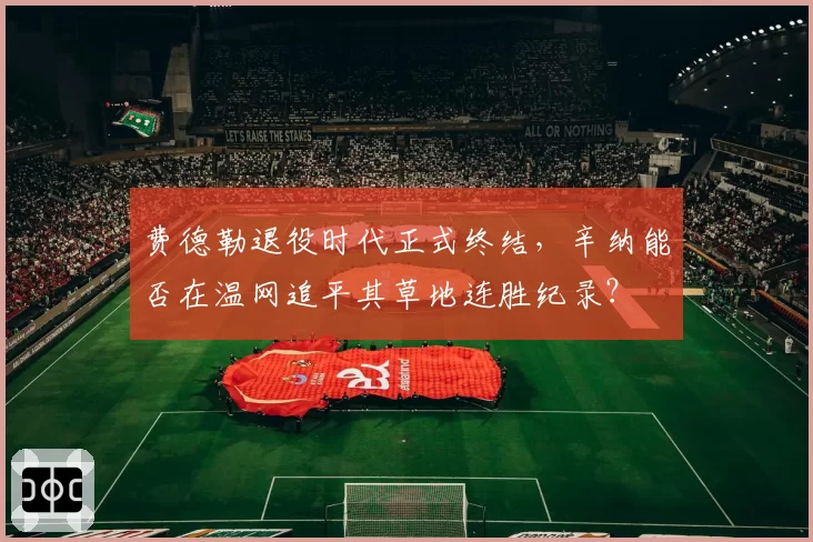 费德勒退役时代正式终结，辛纳能否在温网追平其草地连胜纪录？