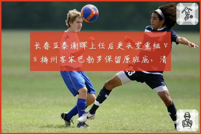 长春亚泰谢晖上任后更衣室重组 vs 梅州客家巴勃罗保留原班底，清洗与稳定策略对决