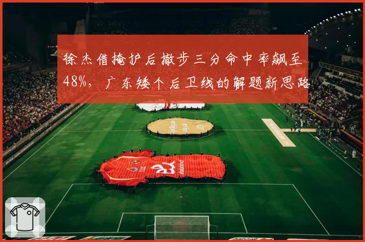 徐杰借掩护后撤步三分命中率飙至48%，广东矮个后卫线的解题新思路还能走多远？