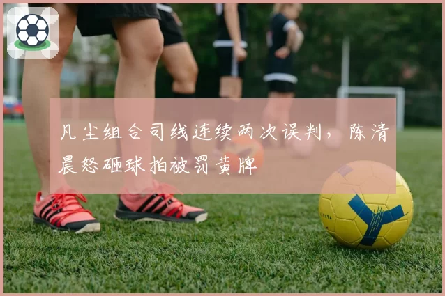 凡尘组合司线连续两次误判，陈清晨怒砸球拍被罚黄牌
