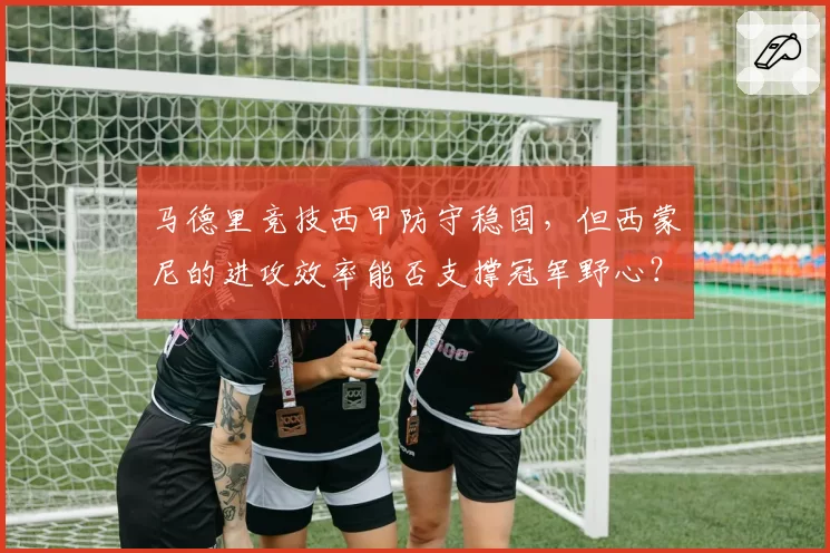 马德里竞技西甲防守稳固，但西蒙尼的进攻效率能否支撑冠军野心？