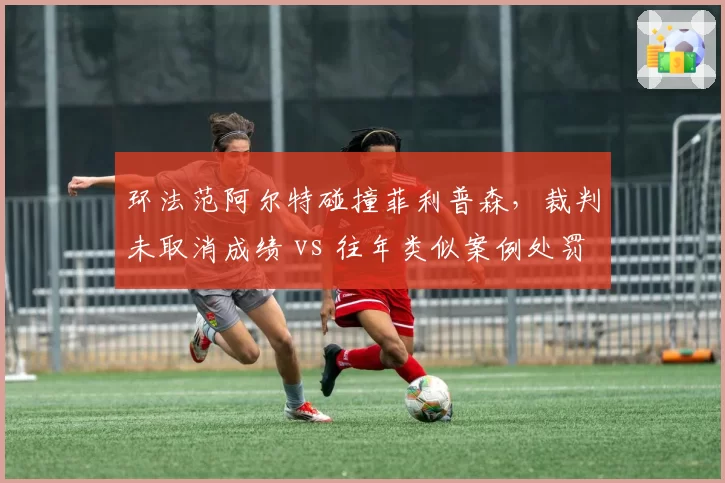 环法范阿尔特碰撞菲利普森，裁判未取消成绩 vs 往年类似案例处罚__br_