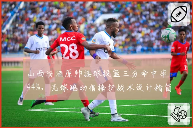 山西汾酒原帅接球投篮三分命中率44%，无球跑动借掩护战术设计精简有效