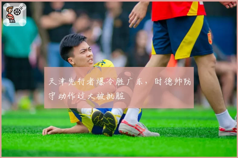 天津先行者爆冷胜广东，时德帅防守动作过大被批脏
