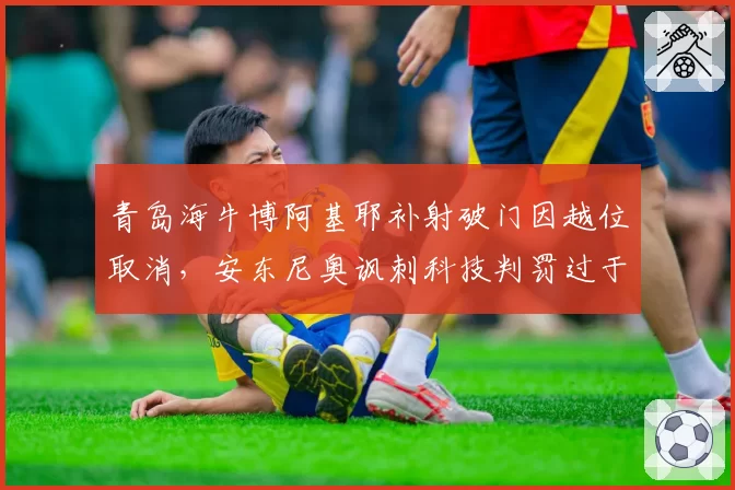 青岛海牛博阿基耶补射破门因越位取消，安东尼奥讽刺科技判罚过于机械