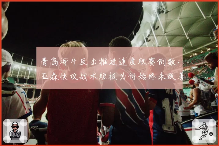 青岛海牛反击推进速度联赛倒数，亚森快攻战术短板为何始终未改善？
