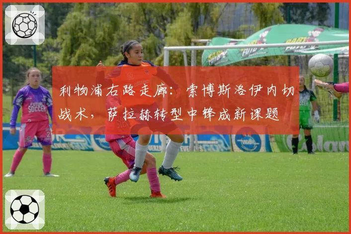利物浦右路走廊：索博斯洛伊内切战术，萨拉赫转型中锋成新课题